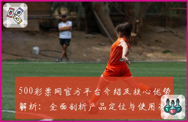 500彩票网官方平台介绍及核心优势解析：全面剖析产品定位与使用亮点