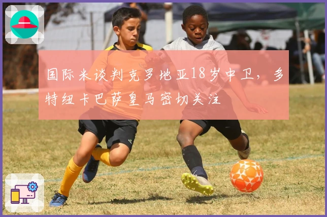 国际米谈判克罗地亚18岁中卫，多特纽卡巴萨皇马密切关注