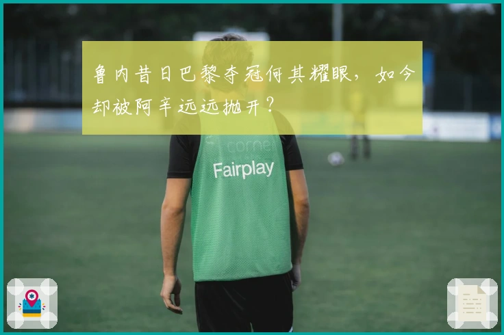 鲁内昔日巴黎夺冠何其耀眼，如今却被阿辛远远抛开？