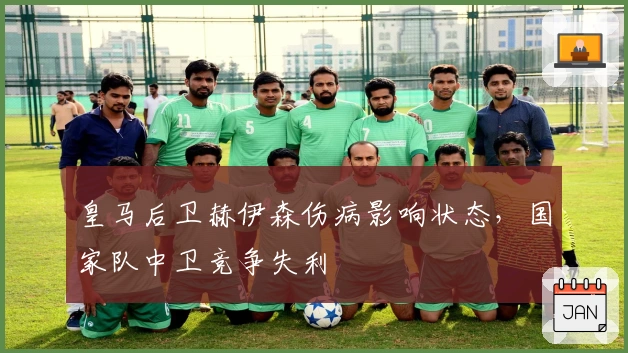 皇马后卫赫伊森伤病影响状态，国家队中卫竞争失利