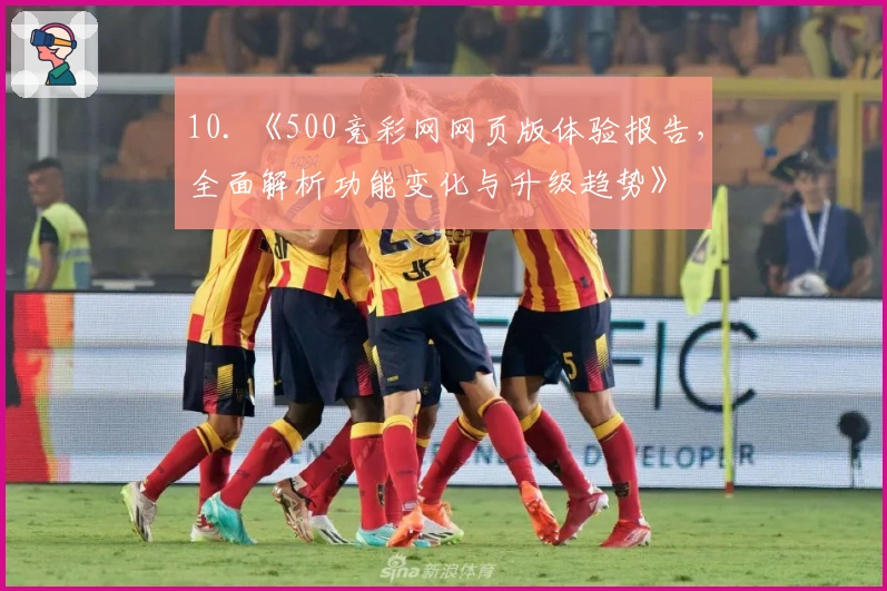 10. 《500竞彩网网页版体验报告，全面解析功能变化与升级趋势》
