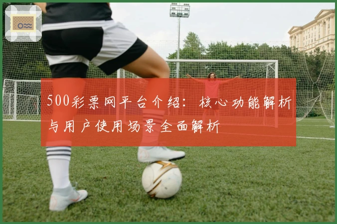 500彩票网平台介绍：核心功能解析与用户使用场景全面解析