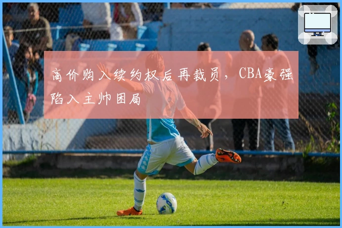 高价购入续约权后再裁员，CBA豪强陷入主帅困局