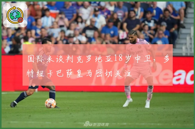 国际米谈判克罗地亚18岁中卫，多特纽卡巴萨皇马密切关注