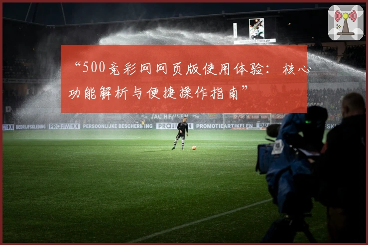 “500竞彩网网页版使用体验：核心功能解析与便捷操作指南”