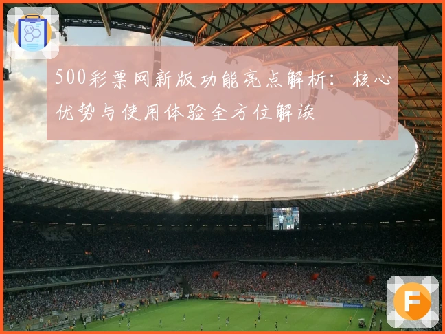 500彩票网新版功能亮点解析：核心优势与使用体验全方位解读