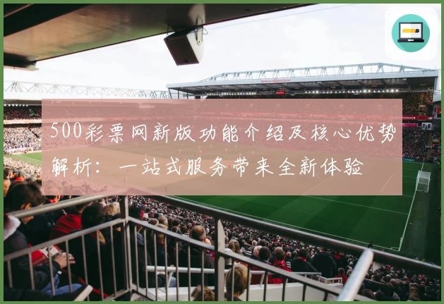 500彩票网新版功能介绍及核心优势解析：一站式服务带来全新体验