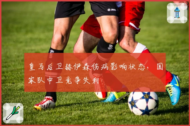 皇马后卫赫伊森伤病影响状态，国家队中卫竞争失利