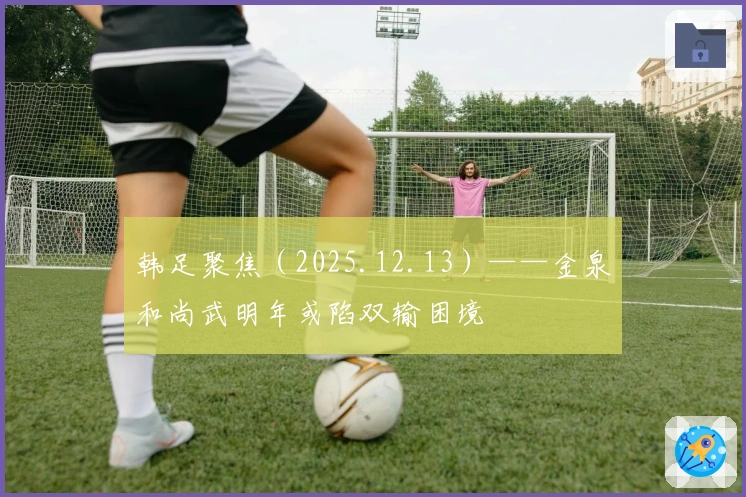 韩足聚焦（2025.12.13）——金泉和尚武明年或陷双输困境