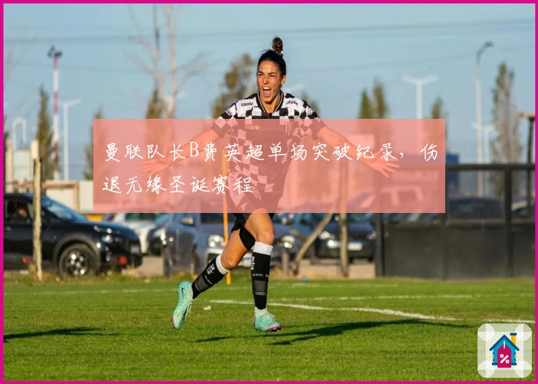 曼联队长B费英超单场突破纪录，伤退无缘圣诞赛程