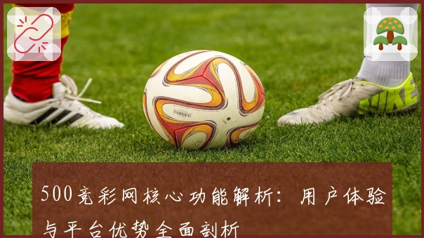500竞彩网核心功能解析:用户体验与平台优势全面剖析