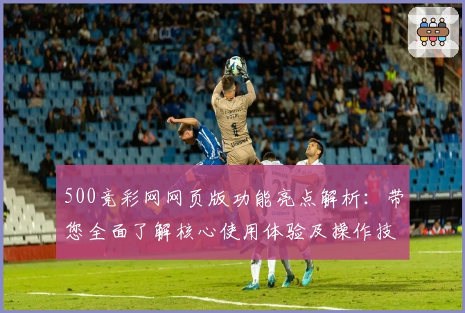 500竞彩网网页版功能亮点解析:带您全面了解核心使用体验及操作技巧