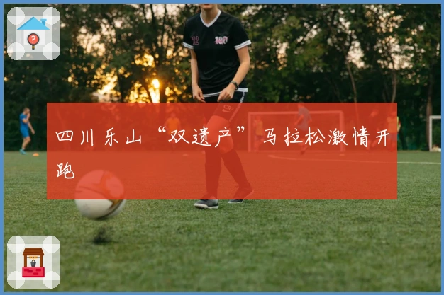 四川乐山“双遗产”马拉松激情开跑