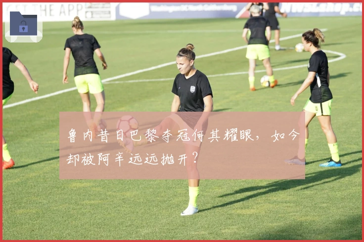 鲁内昔日巴黎夺冠何其耀眼,如今却被阿辛远远抛开?