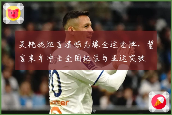 吴艳妮坦言遗憾无缘全运金牌，誓言来年冲击全国纪录与亚运突破