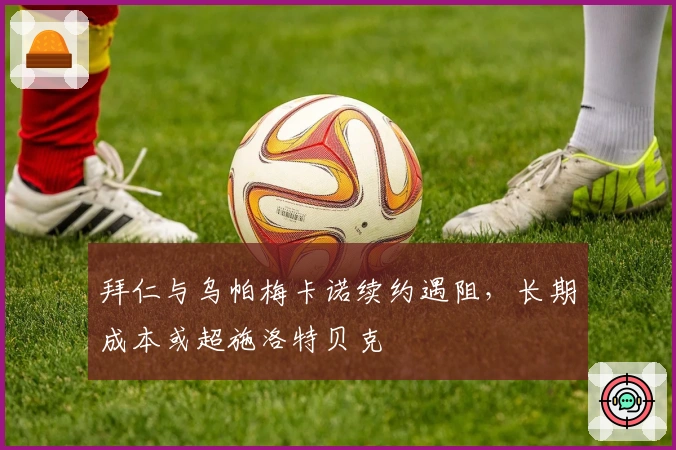 拜仁与乌帕梅卡诺续约遇阻，长期成本或超施洛特贝克