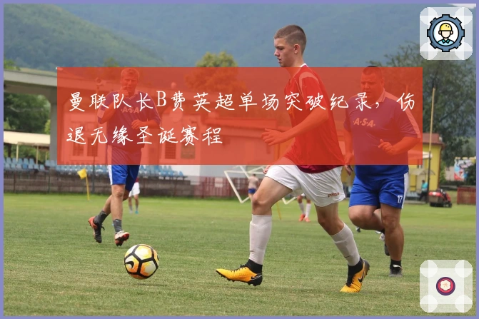 曼联队长B费英超单场突破纪录，伤退无缘圣诞赛程